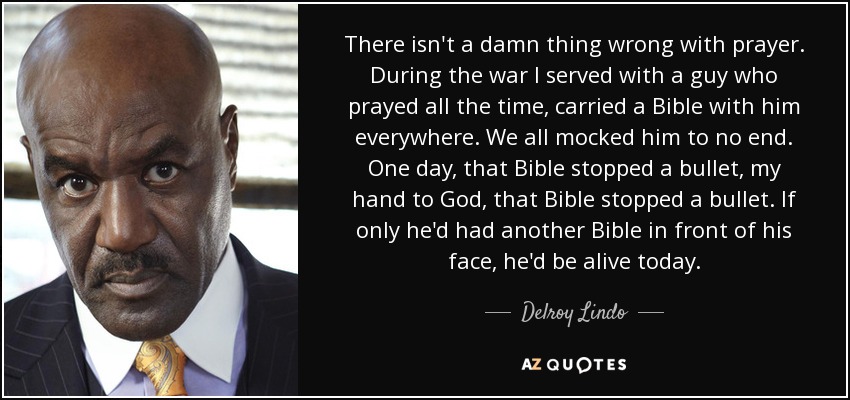 There isn't a damn thing wrong with prayer. During the war I served with a guy who prayed all the time, carried a Bible with him everywhere. We all mocked him to no end. One day, that Bible stopped a bullet, my hand to God, that Bible stopped a bullet. If only he'd had another Bible in front of his face, he'd be alive today. - Delroy Lindo
