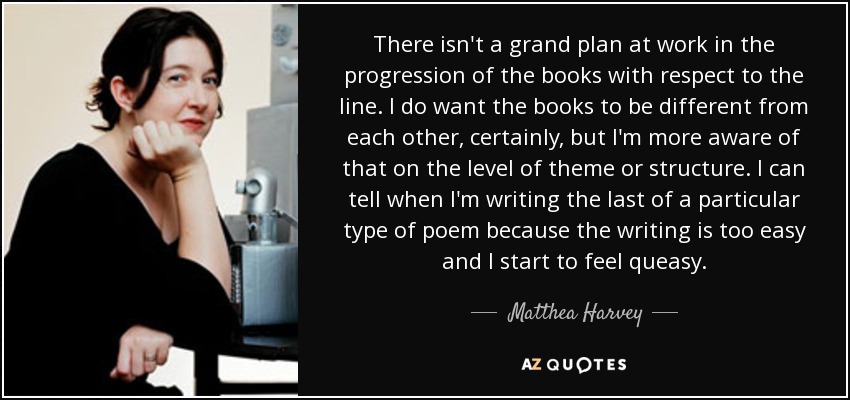 There isn't a grand plan at work in the progression of the books with respect to the line. I do want the books to be different from each other, certainly, but I'm more aware of that on the level of theme or structure. I can tell when I'm writing the last of a particular type of poem because the writing is too easy and I start to feel queasy. - Matthea Harvey