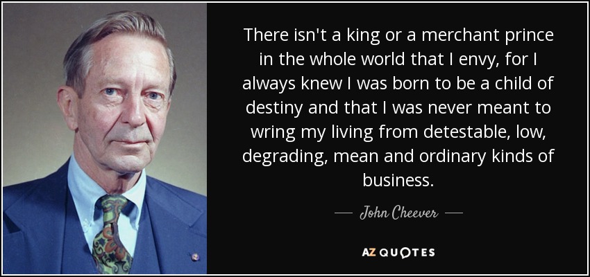 There isn't a king or a merchant prince in the whole world that I envy, for I always knew I was born to be a child of destiny and that I was never meant to wring my living from detestable, low, degrading, mean and ordinary kinds of business. - John Cheever