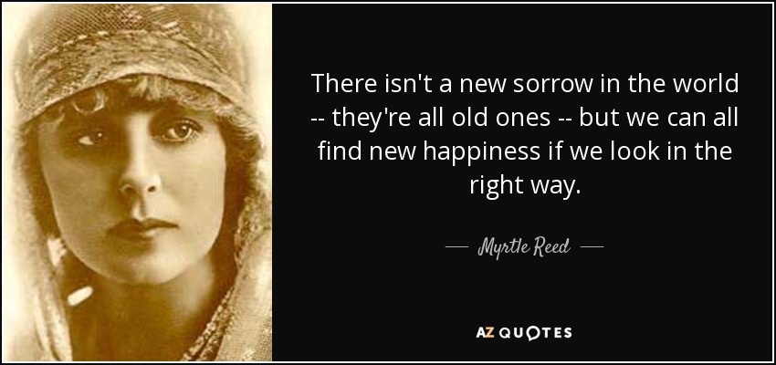 There isn't a new sorrow in the world -- they're all old ones -- but we can all find new happiness if we look in the right way. - Myrtle Reed