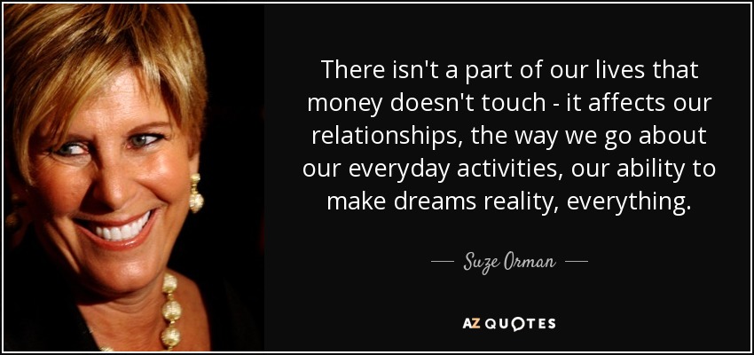 There isn't a part of our lives that money doesn't touch - it affects our relationships, the way we go about our everyday activities, our ability to make dreams reality, everything. - Suze Orman