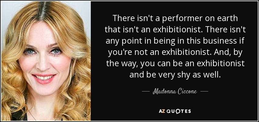 There isn't a performer on earth that isn't an exhibitionist. There isn't any point in being in this business if you're not an exhibitionist. And, by the way, you can be an exhibitionist and be very shy as well. - Madonna Ciccone