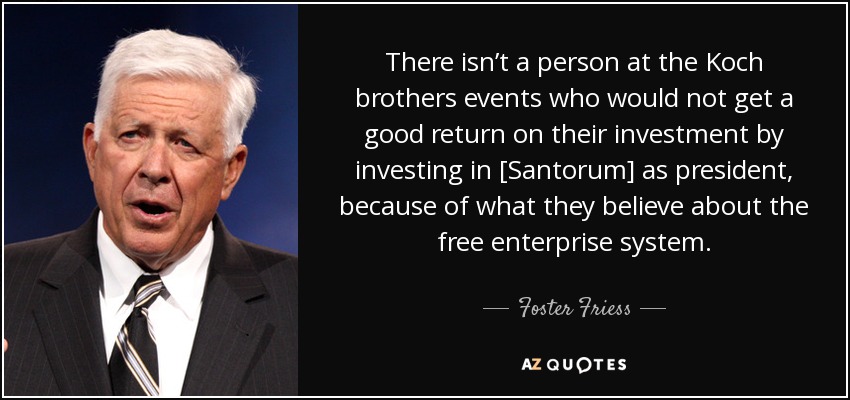 There isn’t a person at the Koch brothers events who would not get a good return on their investment by investing in [Santorum] as president, because of what they believe about the free enterprise system. - Foster Friess