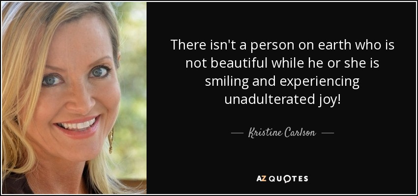 There isn't a person on earth who is not beautiful while he or she is smiling and experiencing unadulterated joy! - Kristine Carlson