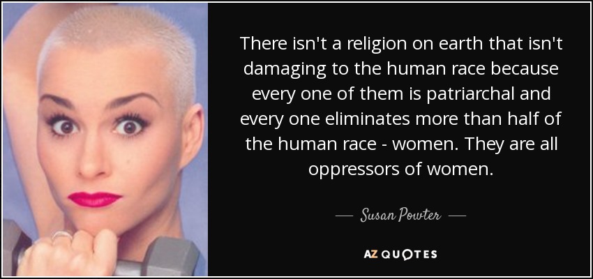 There isn't a religion on earth that isn't damaging to the human race because every one of them is patriarchal and every one eliminates more than half of the human race - women. They are all oppressors of women. - Susan Powter