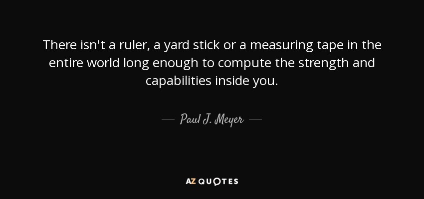 There isn't a ruler, a yard stick or a measuring tape in the entire world long enough to compute the strength and capabilities inside you. - Paul J. Meyer