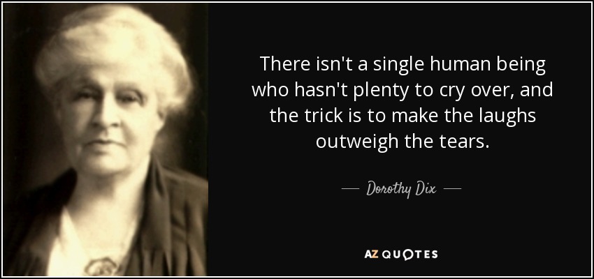 There isn't a single human being who hasn't plenty to cry over, and the trick is to make the laughs outweigh the tears. - Dorothy Dix