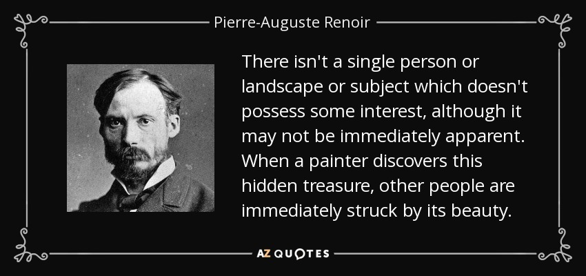 There isn't a single person or landscape or subject which doesn't possess some interest, although it may not be immediately apparent. When a painter discovers this hidden treasure, other people are immediately struck by its beauty. - Pierre-Auguste Renoir