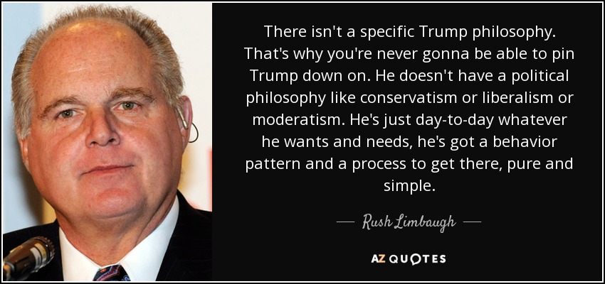 There isn't a specific Trump philosophy. That's why you're never gonna be able to pin Trump down on. He doesn't have a political philosophy like conservatism or liberalism or moderatism. He's just day-to-day whatever he wants and needs, he's got a behavior pattern and a process to get there, pure and simple. - Rush Limbaugh