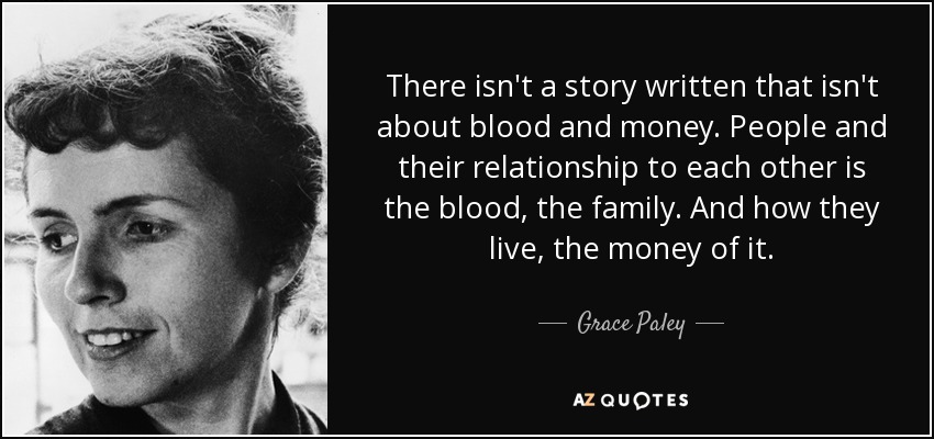 There isn't a story written that isn't about blood and money. People and their relationship to each other is the blood, the family. And how they live, the money of it. - Grace Paley