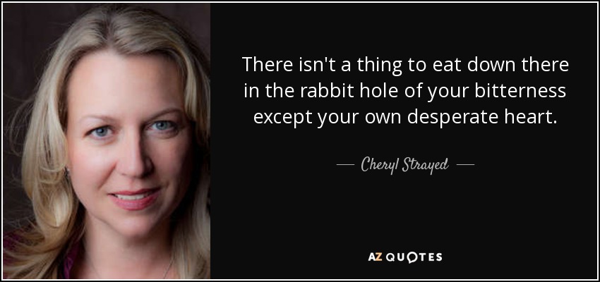 There isn't a thing to eat down there in the rabbit hole of your bitterness except your own desperate heart. - Cheryl Strayed