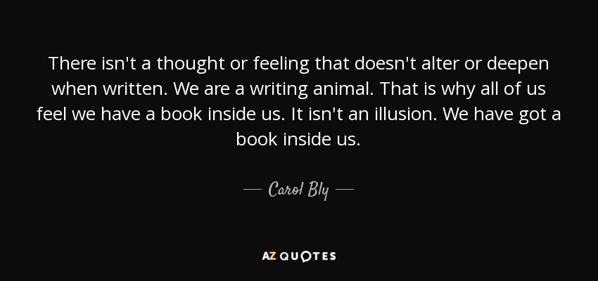 There isn't a thought or feeling that doesn't alter or deepen when written. We are a writing animal. That is why all of us feel we have a book inside us. It isn't an illusion. We have got a book inside us. - Carol Bly