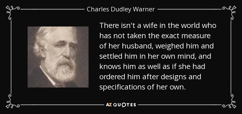 There isn't a wife in the world who has not taken the exact measure of her husband, weighed him and settled him in her own mind, and knows him as well as if she had ordered him after designs and specifications of her own. - Charles Dudley Warner
