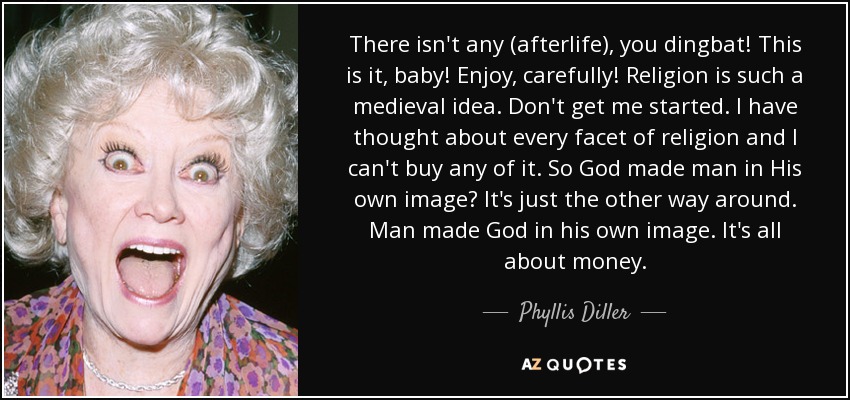 There isn't any (afterlife), you dingbat! This is it, baby! Enjoy, carefully! Religion is such a medieval idea. Don't get me started. I have thought about every facet of religion and I can't buy any of it. So God made man in His own image? It's just the other way around. Man made God in his own image. It's all about money. - Phyllis Diller