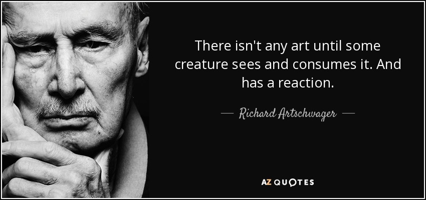There isn't any art until some creature sees and consumes it. And has a reaction. - Richard Artschwager