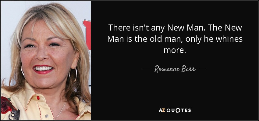 There isn't any New Man. The New Man is the old man, only he whines more. - Roseanne Barr