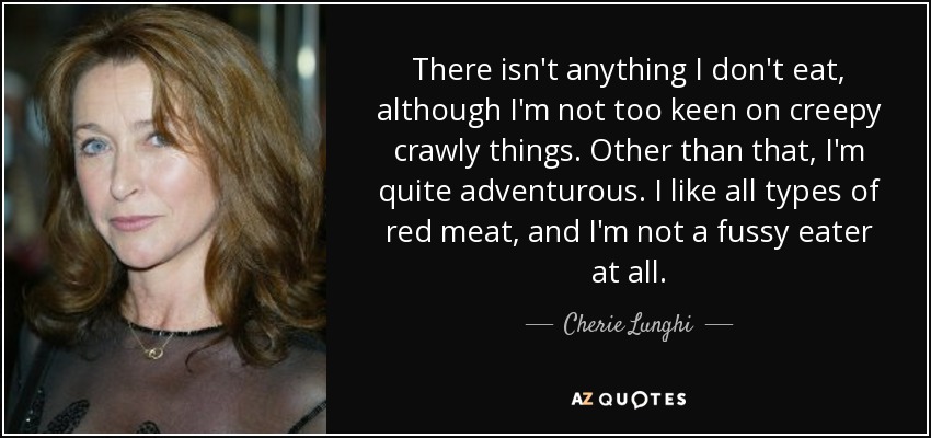 There isn't anything I don't eat, although I'm not too keen on creepy crawly things. Other than that, I'm quite adventurous. I like all types of red meat, and I'm not a fussy eater at all. - Cherie Lunghi