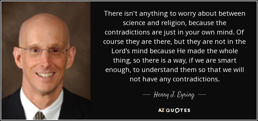 There isn't anything to worry about between science and religion, because the contradictions are just in your own mind. Of course they are there, but they are not in the Lord's mind because He made the whole thing, so there is a way, if we are smart enough, to understand them so that we will not have any contradictions. - Henry J. Eyring