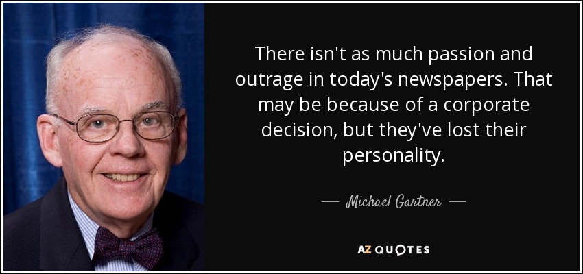 There isn't as much passion and outrage in today's newspapers. That may be because of a corporate decision, but they've lost their personality. - Michael Gartner