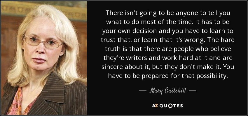 There isn't going to be anyone to tell you what to do most of the time. It has to be your own decision and you have to learn to trust that, or learn that it's wrong. The hard truth is that there are people who believe they're writers and work hard at it and are sincere about it, but they don't make it. You have to be prepared for that possibility. - Mary Gaitskill