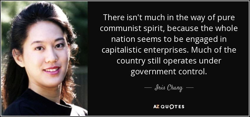 There isn't much in the way of pure communist spirit, because the whole nation seems to be engaged in capitalistic enterprises. Much of the country still operates under government control. - Iris Chang
