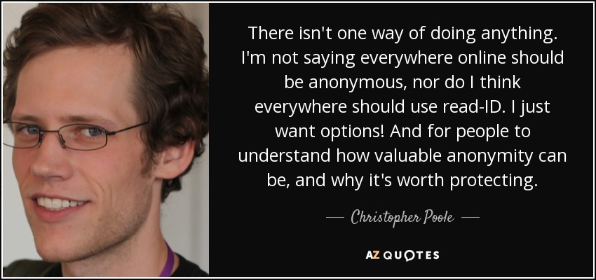 There isn't one way of doing anything. I'm not saying everywhere online should be anonymous, nor do I think everywhere should use read-ID. I just want options! And for people to understand how valuable anonymity can be, and why it's worth protecting. - Christopher Poole