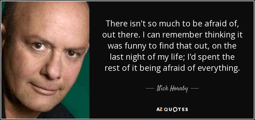 There isn't so much to be afraid of, out there. I can remember thinking it was funny to find that out, on the last night of my life; I'd spent the rest of it being afraid of everything. - Nick Hornby