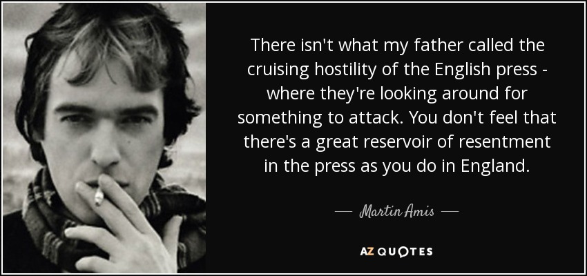 There isn't what my father called the cruising hostility of the English press - where they're looking around for something to attack. You don't feel that there's a great reservoir of resentment in the press as you do in England. - Martin Amis