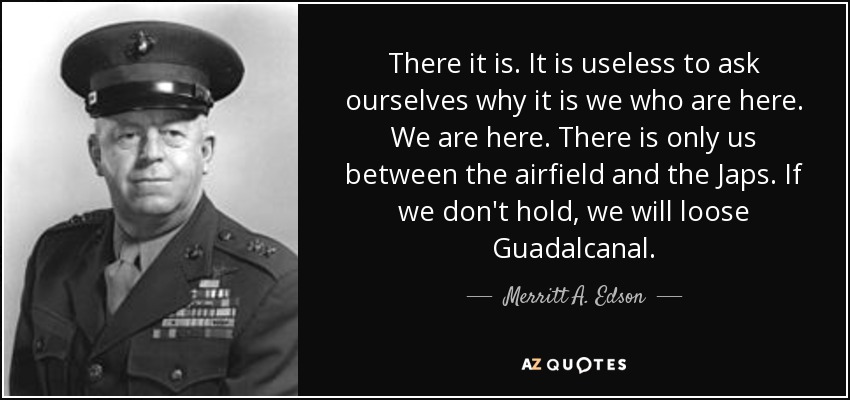 There it is. It is useless to ask ourselves why it is we who are here. We are here. There is only us between the airfield and the Japs. If we don't hold, we will loose Guadalcanal. - Merritt A. Edson