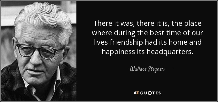 There it was, there it is, the place where during the best time of our lives friendship had its home and happiness its headquarters. - Wallace Stegner