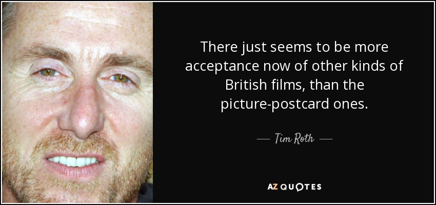 There just seems to be more acceptance now of other kinds of British films, than the picture-postcard ones. - Tim Roth