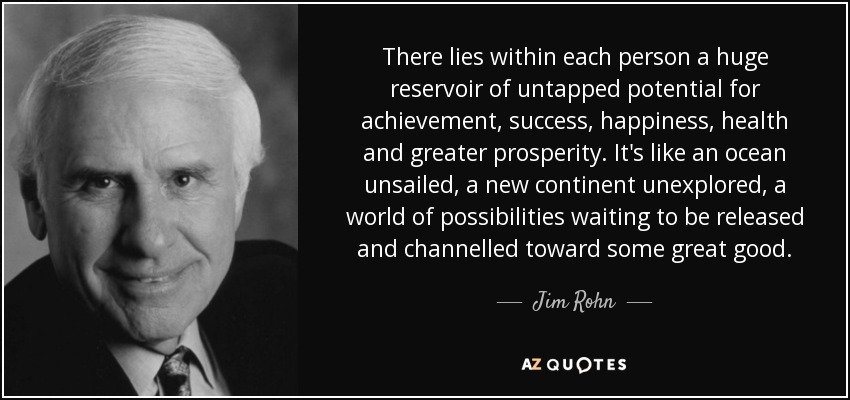 There lies within each person a huge reservoir of untapped potential for achievement, success, happiness, health and greater prosperity. It's like an ocean unsailed, a new continent unexplored, a world of possibilities waiting to be released and channelled toward some great good. - Jim Rohn