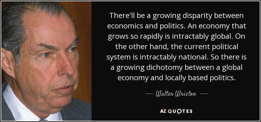 There'll be a growing disparity between economics and politics. An economy that grows so rapidly is intractably global. On the other hand, the current political system is intractably national. So there is a growing dichotomy between a global economy and locally based politics. - Walter Wriston