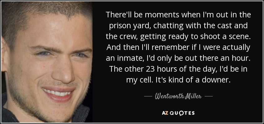 There'll be moments when I'm out in the prison yard, chatting with the cast and the crew, getting ready to shoot a scene. And then I'll remember if I were actually an inmate, I'd only be out there an hour. The other 23 hours of the day, I'd be in my cell. It's kind of a downer. - Wentworth Miller