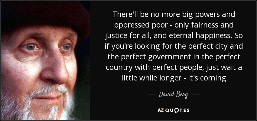 There'll be no more big powers and oppressed poor - only fairness and justice for all, and eternal happiness. So if you're looking for the perfect city and the perfect government in the perfect country with perfect people, just wait a little while longer - it's coming - David Berg