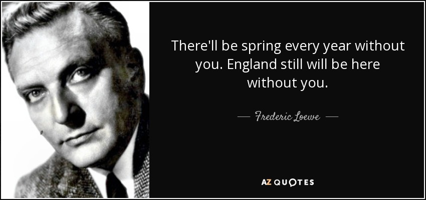 There'll be spring every year without you. England still will be here without you. - Frederic Loewe