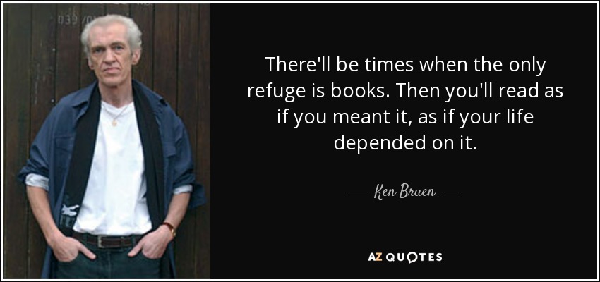 There'll be times when the only refuge is books. Then you'll read as if you meant it, as if your life depended on it. - Ken Bruen