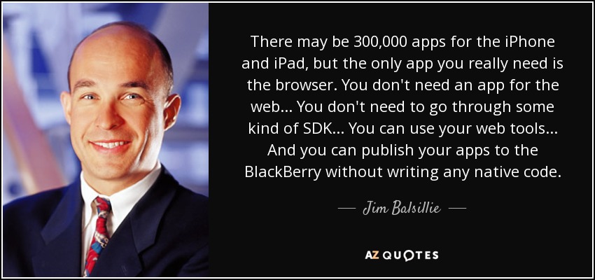 There may be 300,000 apps for the iPhone and iPad, but the only app you really need is the browser. You don't need an app for the web ... You don't need to go through some kind of SDK ... You can use your web tools ... And you can publish your apps to the BlackBerry without writing any native code. - Jim Balsillie