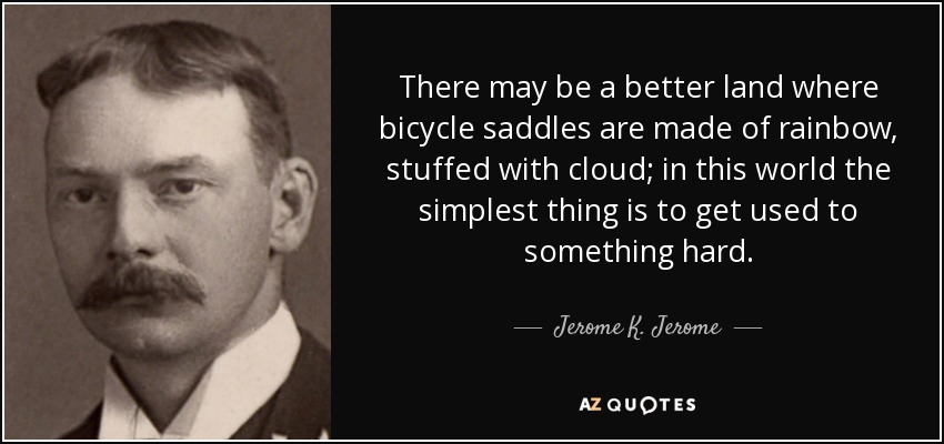 There may be a better land where bicycle saddles are made of rainbow, stuffed with cloud; in this world the simplest thing is to get used to something hard. - Jerome K. Jerome