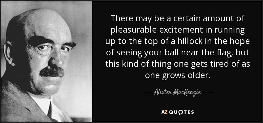 There may be a certain amount of pleasurable excitement in running up to the top of a hillock in the hope of seeing your ball near the flag, but this kind of thing one gets tired of as one grows older. - Alister MacKenzie