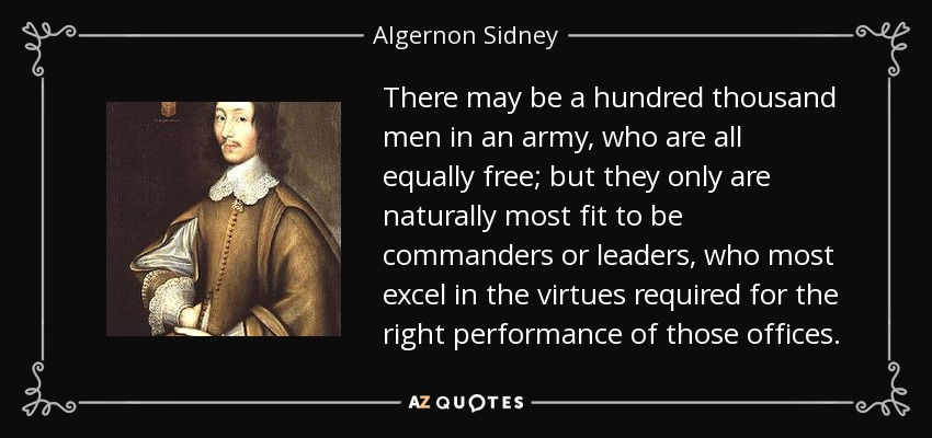 There may be a hundred thousand men in an army, who are all equally free; but they only are naturally most fit to be commanders or leaders, who most excel in the virtues required for the right performance of those offices. - Algernon Sidney