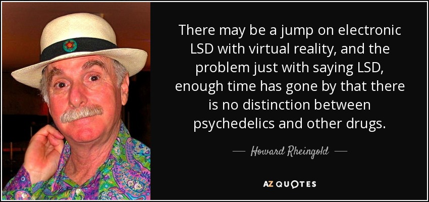 There may be a jump on electronic LSD with virtual reality, and the problem just with saying LSD, enough time has gone by that there is no distinction between psychedelics and other drugs. - Howard Rheingold