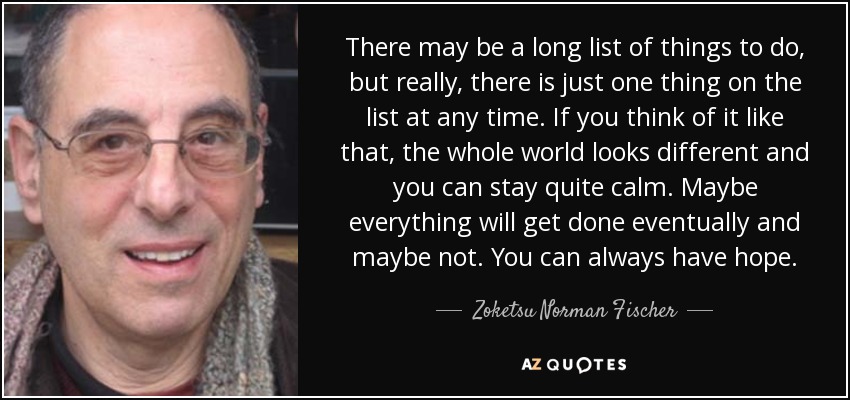 There may be a long list of things to do, but really, there is just one thing on the list at any time. If you think of it like that, the whole world looks different and you can stay quite calm. Maybe everything will get done eventually and maybe not. You can always have hope. - Zoketsu Norman Fischer