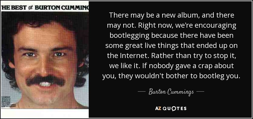 There may be a new album, and there may not. Right now, we're encouraging bootlegging because there have been some great live things that ended up on the Internet. Rather than try to stop it, we like it. If nobody gave a crap about you, they wouldn't bother to bootleg you. - Burton Cummings