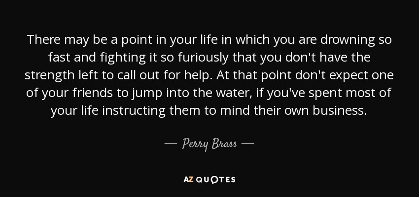 There may be a point in your life in which you are drowning so fast and fighting it so furiously that you don't have the strength left to call out for help. At that point don't expect one of your friends to jump into the water, if you've spent most of your life instructing them to mind their own business. - Perry Brass