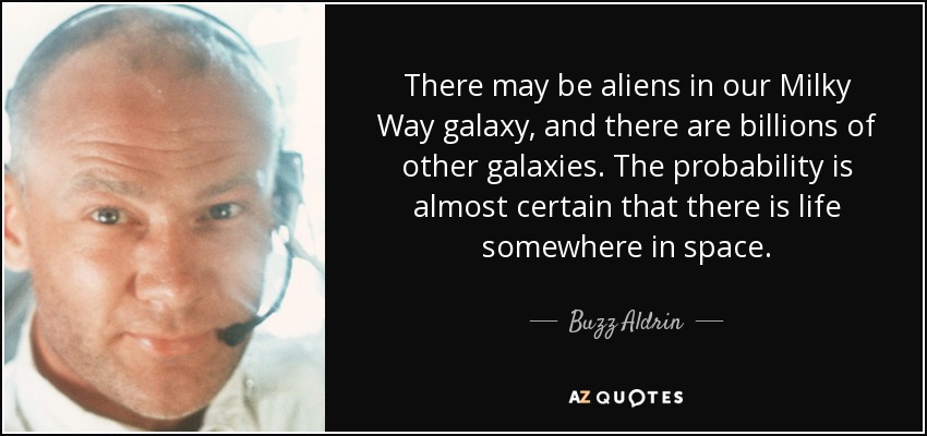 There may be aliens in our Milky Way galaxy, and there are billions of other galaxies. The probability is almost certain that there is life somewhere in space. - Buzz Aldrin