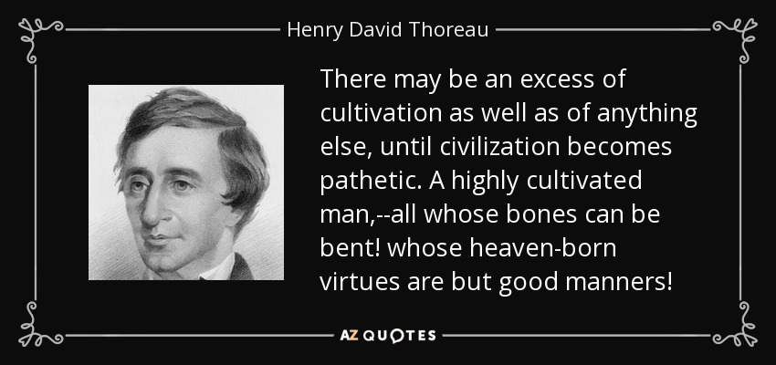 There may be an excess of cultivation as well as of anything else, until civilization becomes pathetic. A highly cultivated man,--all whose bones can be bent! whose heaven-born virtues are but good manners! - Henry David Thoreau