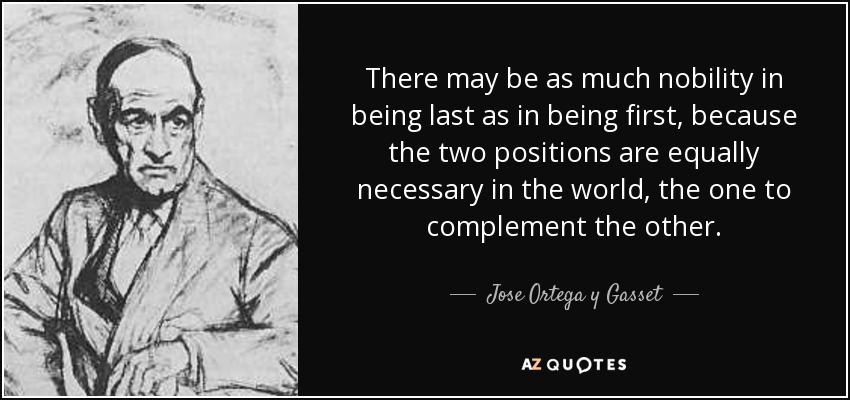 There may be as much nobility in being last as in being first, because the two positions are equally necessary in the world, the one to complement the other. - Jose Ortega y Gasset