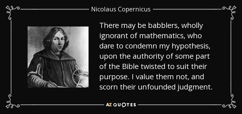 There may be babblers, wholly ignorant of mathematics, who dare to condemn my hypothesis, upon the authority of some part of the Bible twisted to suit their purpose. I value them not, and scorn their unfounded judgment. - Nicolaus Copernicus