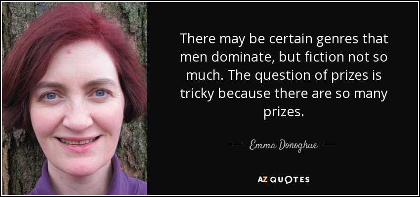 There may be certain genres that men dominate, but fiction not so much. The question of prizes is tricky because there are so many prizes. - Emma Donoghue